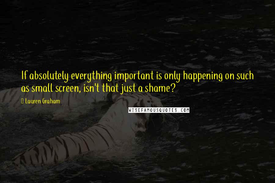 Lauren Graham Quotes: If absolutely everything important is only happening on such as small screen, isn't that just a shame?