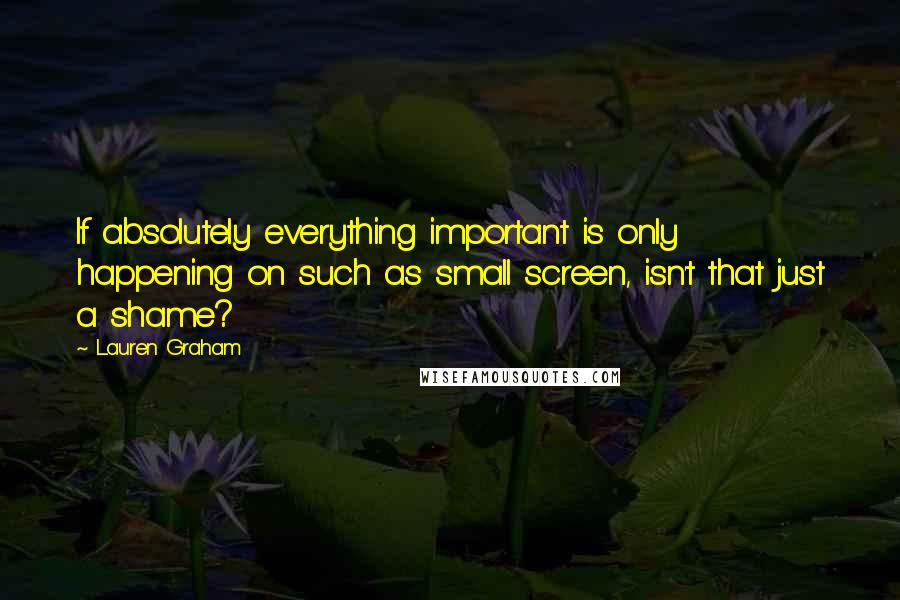 Lauren Graham Quotes: If absolutely everything important is only happening on such as small screen, isn't that just a shame?