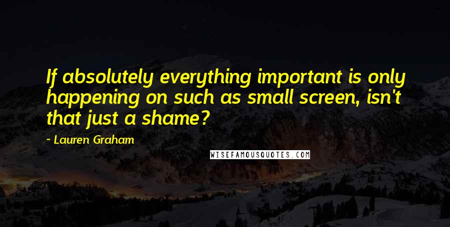 Lauren Graham Quotes: If absolutely everything important is only happening on such as small screen, isn't that just a shame?