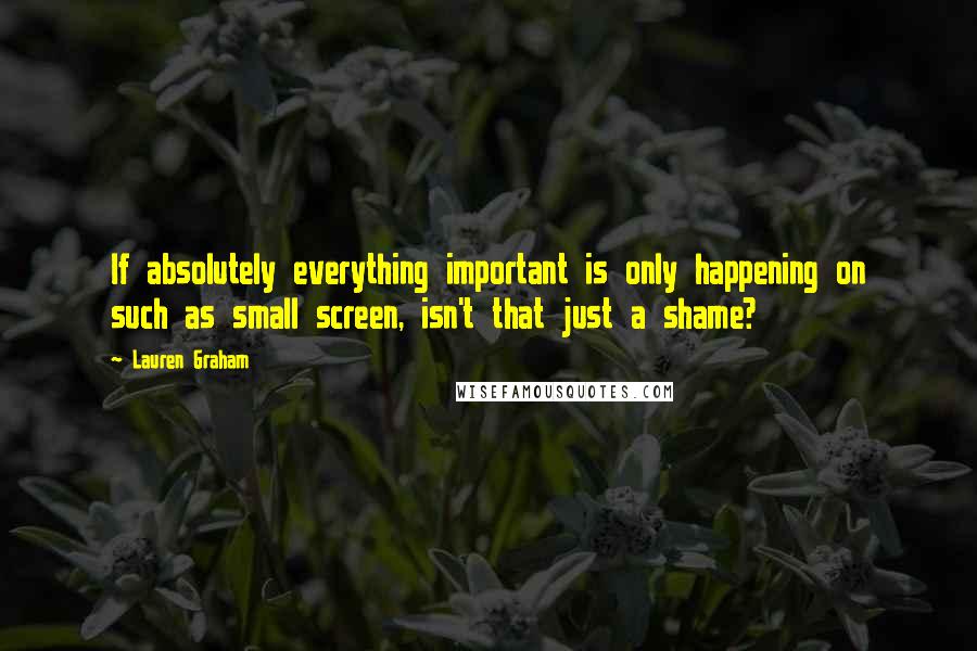 Lauren Graham Quotes: If absolutely everything important is only happening on such as small screen, isn't that just a shame?