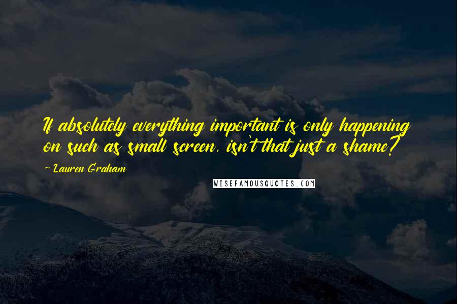 Lauren Graham Quotes: If absolutely everything important is only happening on such as small screen, isn't that just a shame?