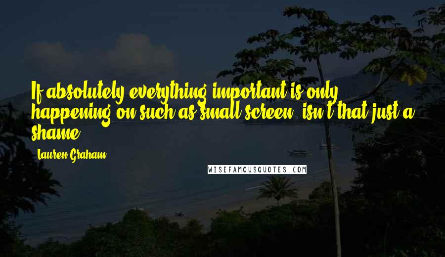 Lauren Graham Quotes: If absolutely everything important is only happening on such as small screen, isn't that just a shame?