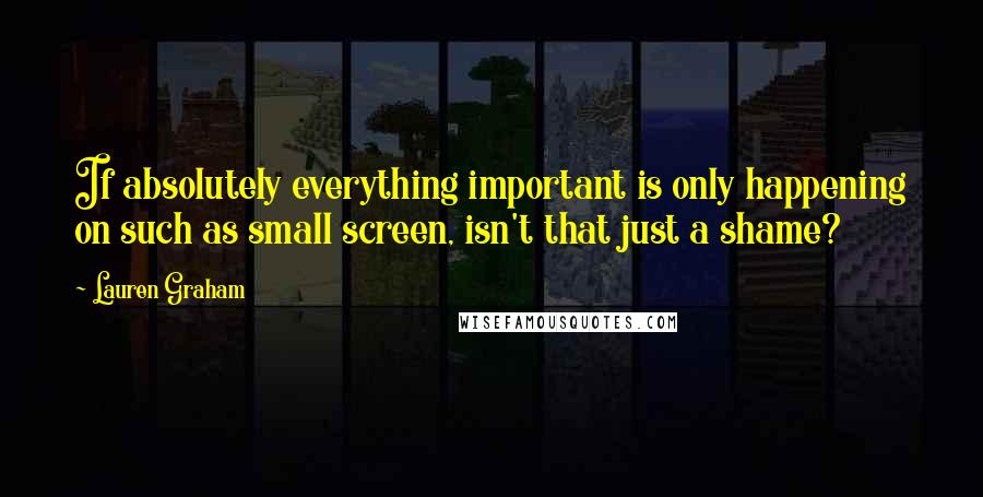 Lauren Graham Quotes: If absolutely everything important is only happening on such as small screen, isn't that just a shame?