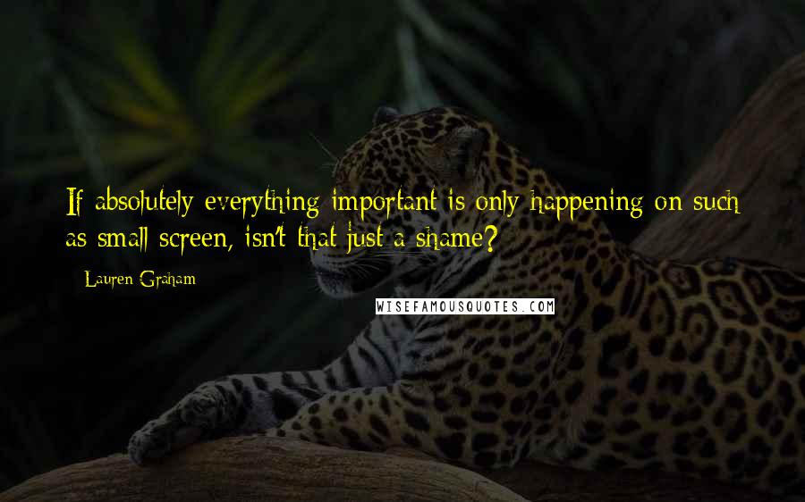 Lauren Graham Quotes: If absolutely everything important is only happening on such as small screen, isn't that just a shame?