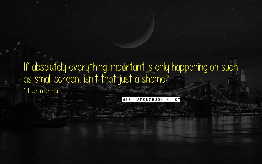 Lauren Graham Quotes: If absolutely everything important is only happening on such as small screen, isn't that just a shame?