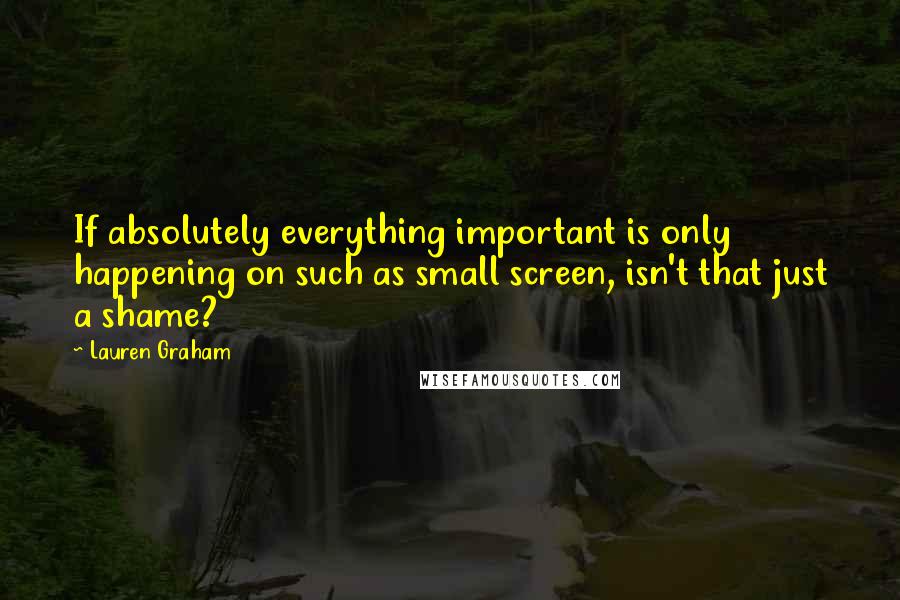 Lauren Graham Quotes: If absolutely everything important is only happening on such as small screen, isn't that just a shame?
