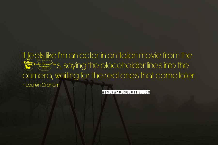 Lauren Graham Quotes: It feels like I'm an actor in an Italian movie from the '60s, saying the placeholder lines into the camera, waiting for the real ones that come later.