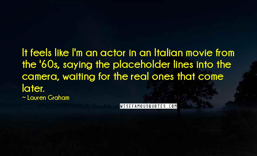 Lauren Graham Quotes: It feels like I'm an actor in an Italian movie from the '60s, saying the placeholder lines into the camera, waiting for the real ones that come later.