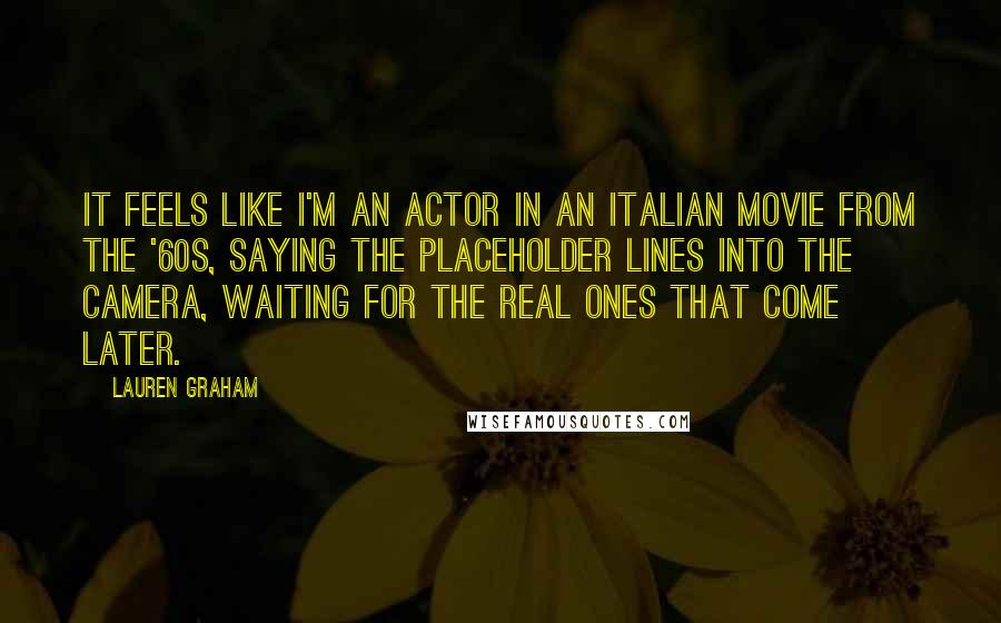 Lauren Graham Quotes: It feels like I'm an actor in an Italian movie from the '60s, saying the placeholder lines into the camera, waiting for the real ones that come later.