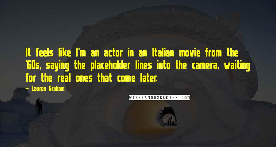 Lauren Graham Quotes: It feels like I'm an actor in an Italian movie from the '60s, saying the placeholder lines into the camera, waiting for the real ones that come later.