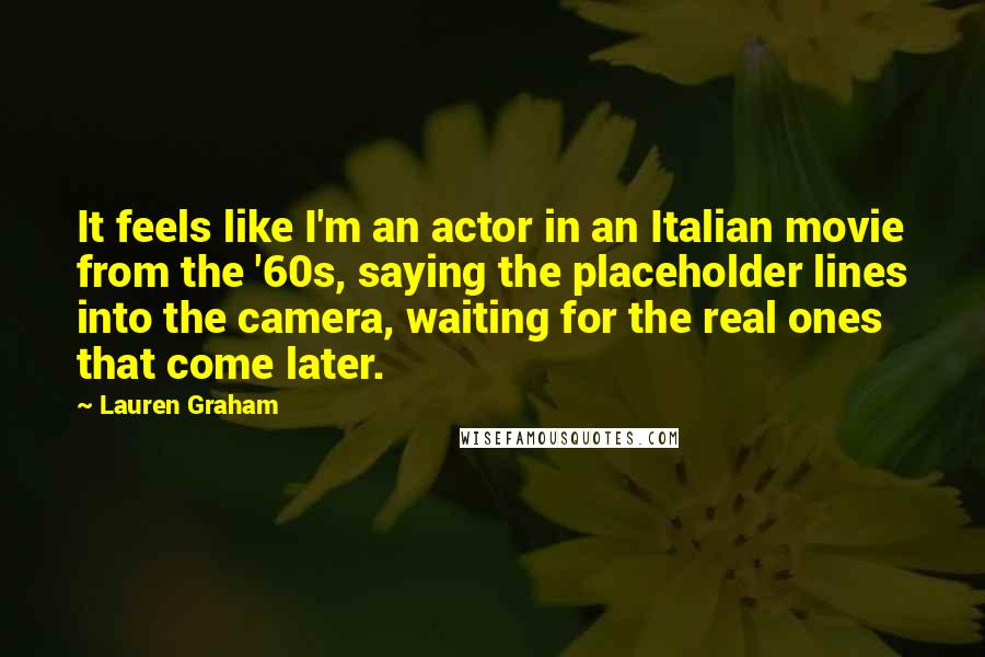 Lauren Graham Quotes: It feels like I'm an actor in an Italian movie from the '60s, saying the placeholder lines into the camera, waiting for the real ones that come later.