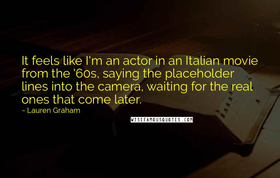 Lauren Graham Quotes: It feels like I'm an actor in an Italian movie from the '60s, saying the placeholder lines into the camera, waiting for the real ones that come later.