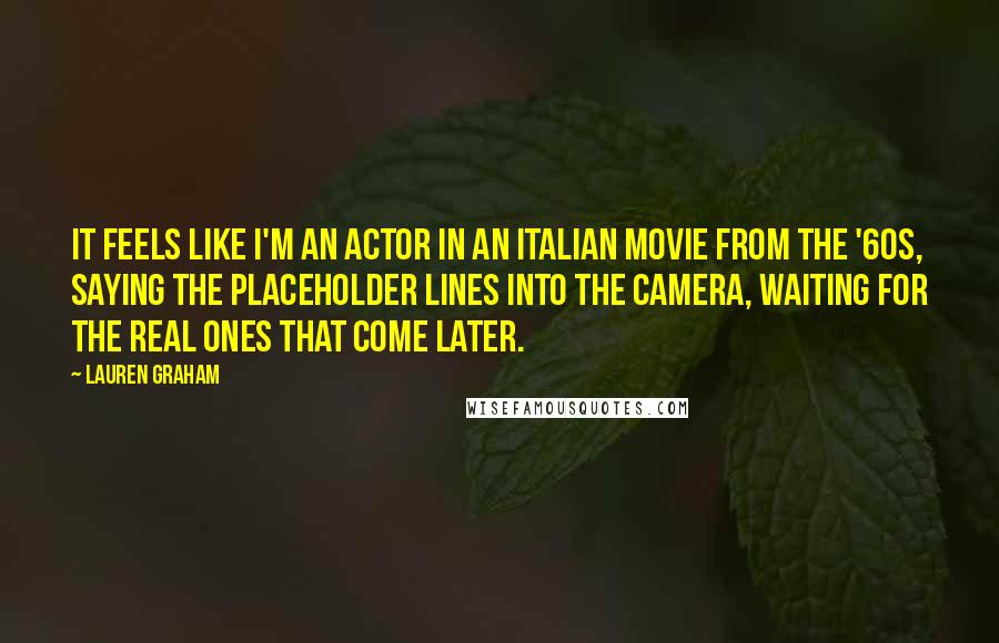 Lauren Graham Quotes: It feels like I'm an actor in an Italian movie from the '60s, saying the placeholder lines into the camera, waiting for the real ones that come later.