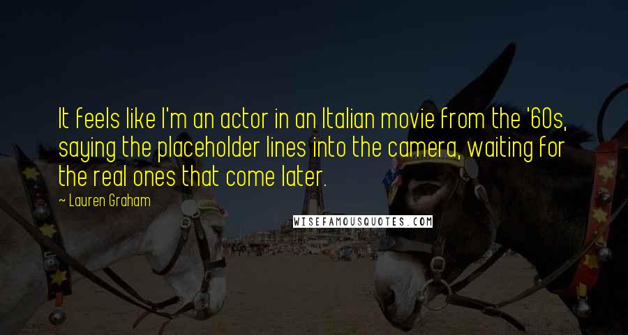 Lauren Graham Quotes: It feels like I'm an actor in an Italian movie from the '60s, saying the placeholder lines into the camera, waiting for the real ones that come later.