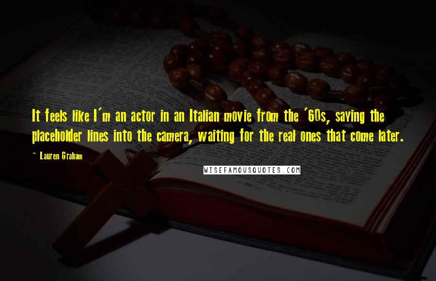 Lauren Graham Quotes: It feels like I'm an actor in an Italian movie from the '60s, saying the placeholder lines into the camera, waiting for the real ones that come later.