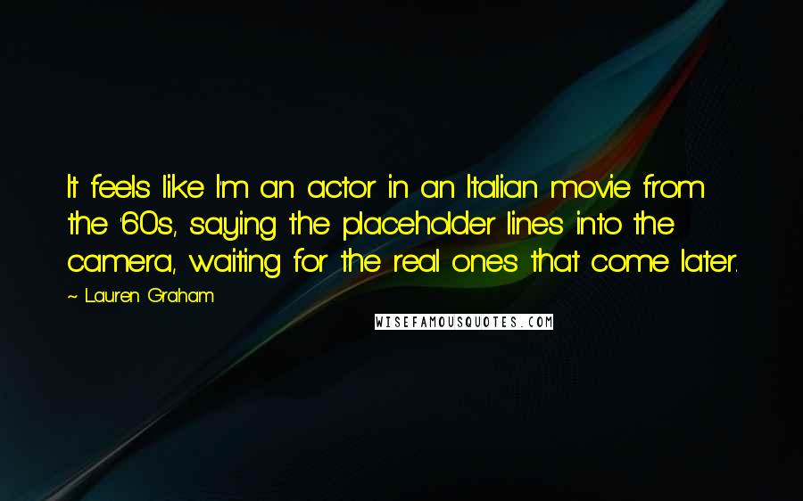 Lauren Graham Quotes: It feels like I'm an actor in an Italian movie from the '60s, saying the placeholder lines into the camera, waiting for the real ones that come later.