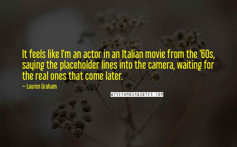 Lauren Graham Quotes: It feels like I'm an actor in an Italian movie from the '60s, saying the placeholder lines into the camera, waiting for the real ones that come later.