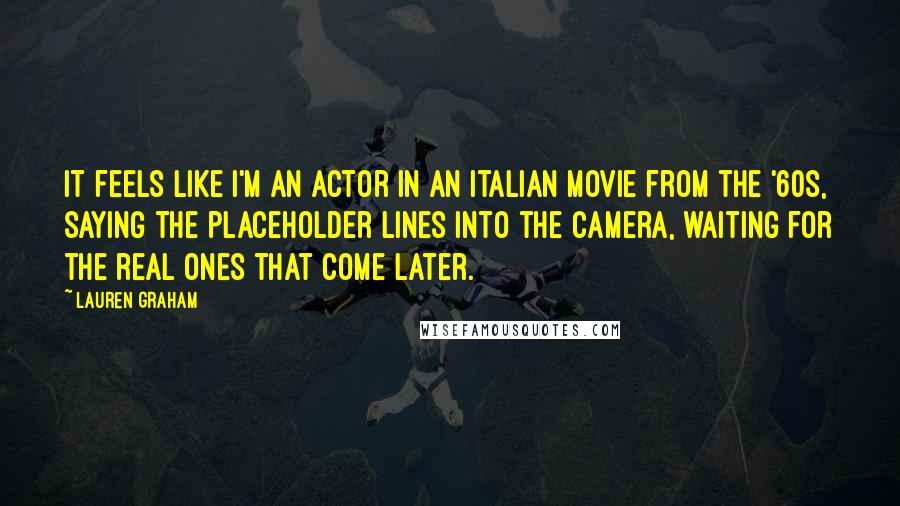 Lauren Graham Quotes: It feels like I'm an actor in an Italian movie from the '60s, saying the placeholder lines into the camera, waiting for the real ones that come later.