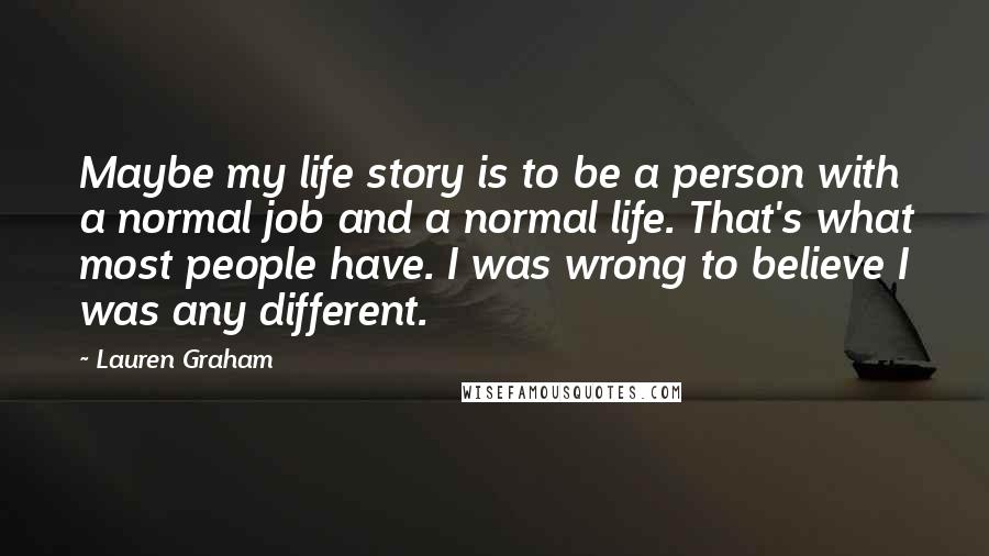 Lauren Graham Quotes: Maybe my life story is to be a person with a normal job and a normal life. That's what most people have. I was wrong to believe I was any different.