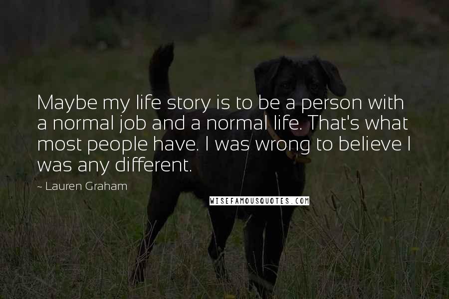 Lauren Graham Quotes: Maybe my life story is to be a person with a normal job and a normal life. That's what most people have. I was wrong to believe I was any different.