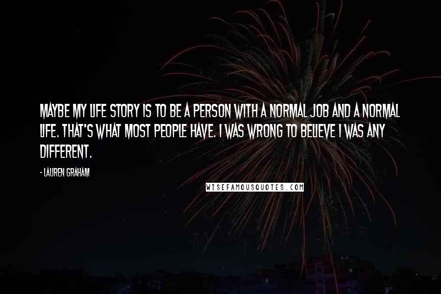 Lauren Graham Quotes: Maybe my life story is to be a person with a normal job and a normal life. That's what most people have. I was wrong to believe I was any different.