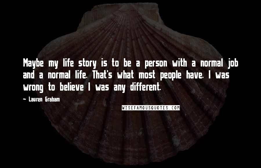 Lauren Graham Quotes: Maybe my life story is to be a person with a normal job and a normal life. That's what most people have. I was wrong to believe I was any different.