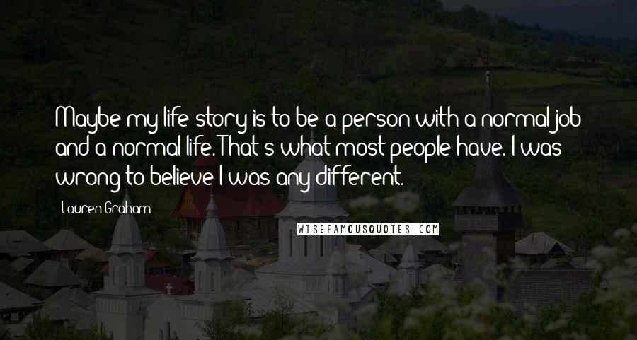 Lauren Graham Quotes: Maybe my life story is to be a person with a normal job and a normal life. That's what most people have. I was wrong to believe I was any different.