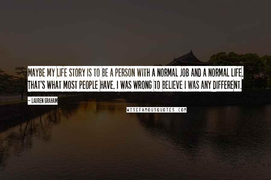 Lauren Graham Quotes: Maybe my life story is to be a person with a normal job and a normal life. That's what most people have. I was wrong to believe I was any different.