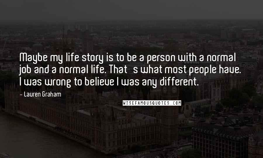 Lauren Graham Quotes: Maybe my life story is to be a person with a normal job and a normal life. That's what most people have. I was wrong to believe I was any different.