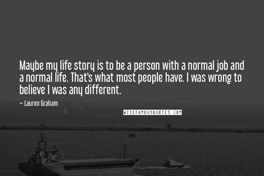 Lauren Graham Quotes: Maybe my life story is to be a person with a normal job and a normal life. That's what most people have. I was wrong to believe I was any different.