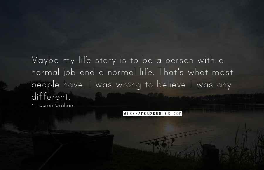 Lauren Graham Quotes: Maybe my life story is to be a person with a normal job and a normal life. That's what most people have. I was wrong to believe I was any different.