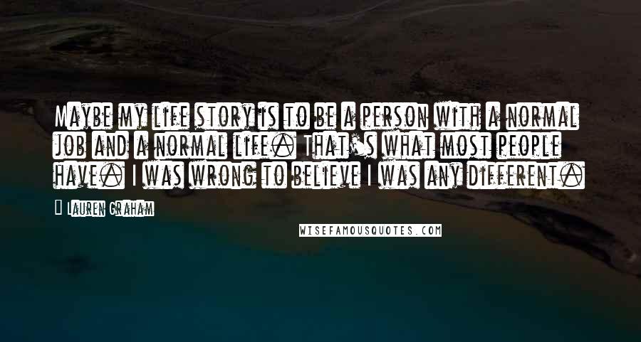 Lauren Graham Quotes: Maybe my life story is to be a person with a normal job and a normal life. That's what most people have. I was wrong to believe I was any different.