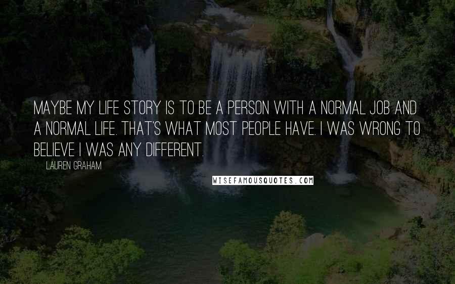 Lauren Graham Quotes: Maybe my life story is to be a person with a normal job and a normal life. That's what most people have. I was wrong to believe I was any different.