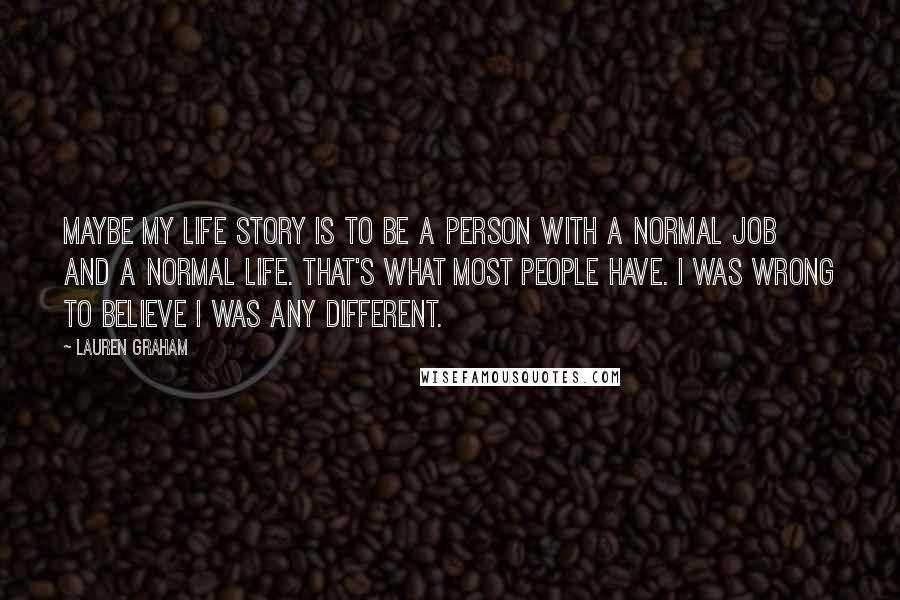 Lauren Graham Quotes: Maybe my life story is to be a person with a normal job and a normal life. That's what most people have. I was wrong to believe I was any different.