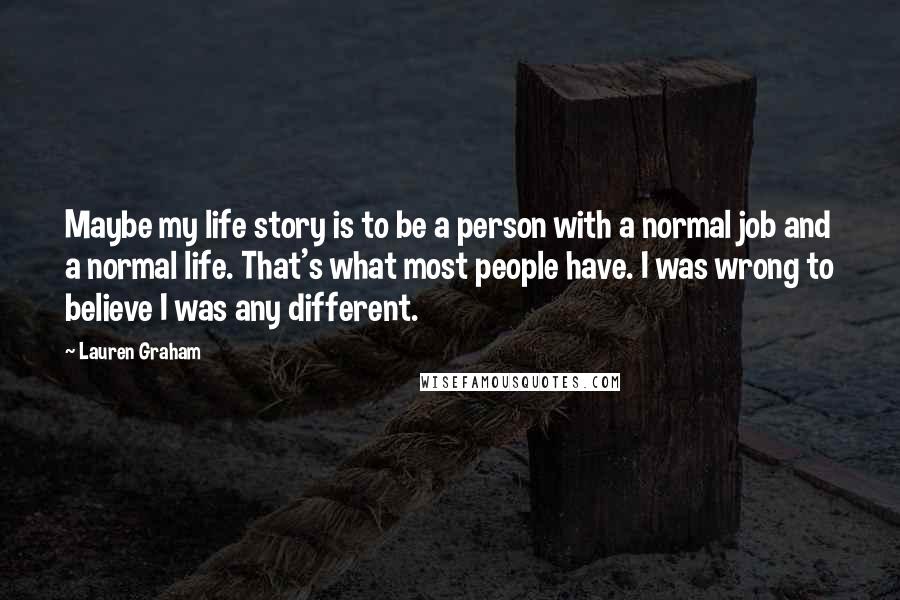 Lauren Graham Quotes: Maybe my life story is to be a person with a normal job and a normal life. That's what most people have. I was wrong to believe I was any different.