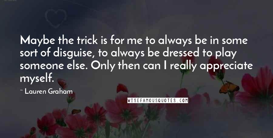 Lauren Graham Quotes: Maybe the trick is for me to always be in some sort of disguise, to always be dressed to play someone else. Only then can I really appreciate myself.