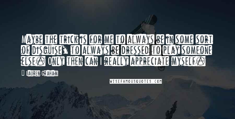 Lauren Graham Quotes: Maybe the trick is for me to always be in some sort of disguise, to always be dressed to play someone else. Only then can I really appreciate myself.