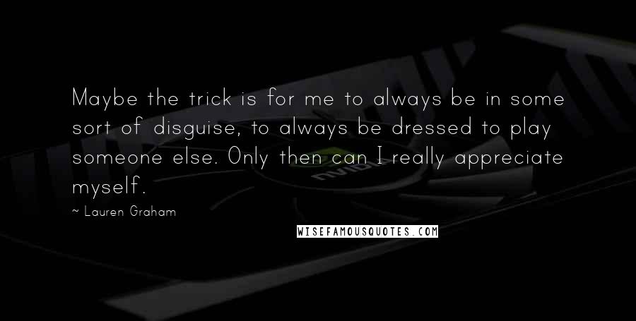 Lauren Graham Quotes: Maybe the trick is for me to always be in some sort of disguise, to always be dressed to play someone else. Only then can I really appreciate myself.