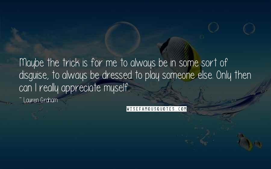 Lauren Graham Quotes: Maybe the trick is for me to always be in some sort of disguise, to always be dressed to play someone else. Only then can I really appreciate myself.