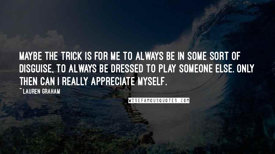 Lauren Graham Quotes: Maybe the trick is for me to always be in some sort of disguise, to always be dressed to play someone else. Only then can I really appreciate myself.