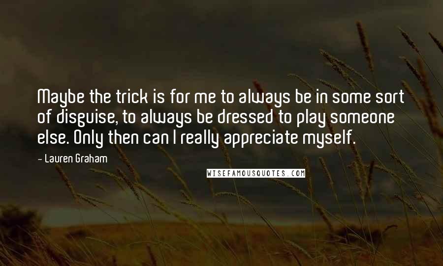 Lauren Graham Quotes: Maybe the trick is for me to always be in some sort of disguise, to always be dressed to play someone else. Only then can I really appreciate myself.