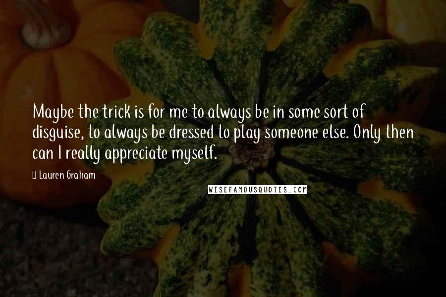 Lauren Graham Quotes: Maybe the trick is for me to always be in some sort of disguise, to always be dressed to play someone else. Only then can I really appreciate myself.