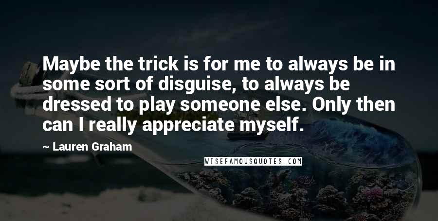 Lauren Graham Quotes: Maybe the trick is for me to always be in some sort of disguise, to always be dressed to play someone else. Only then can I really appreciate myself.