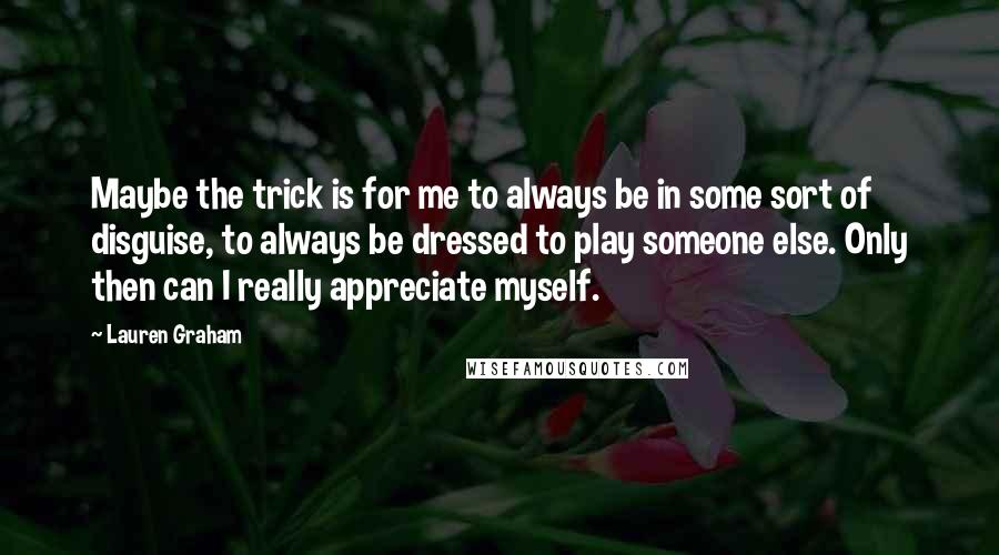 Lauren Graham Quotes: Maybe the trick is for me to always be in some sort of disguise, to always be dressed to play someone else. Only then can I really appreciate myself.