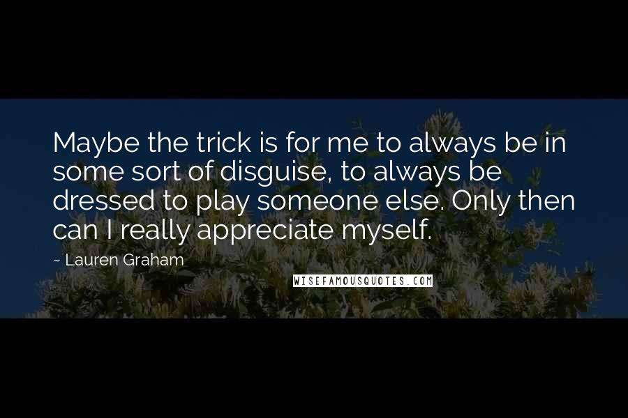 Lauren Graham Quotes: Maybe the trick is for me to always be in some sort of disguise, to always be dressed to play someone else. Only then can I really appreciate myself.