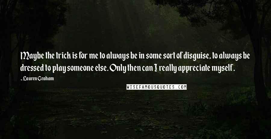 Lauren Graham Quotes: Maybe the trick is for me to always be in some sort of disguise, to always be dressed to play someone else. Only then can I really appreciate myself.