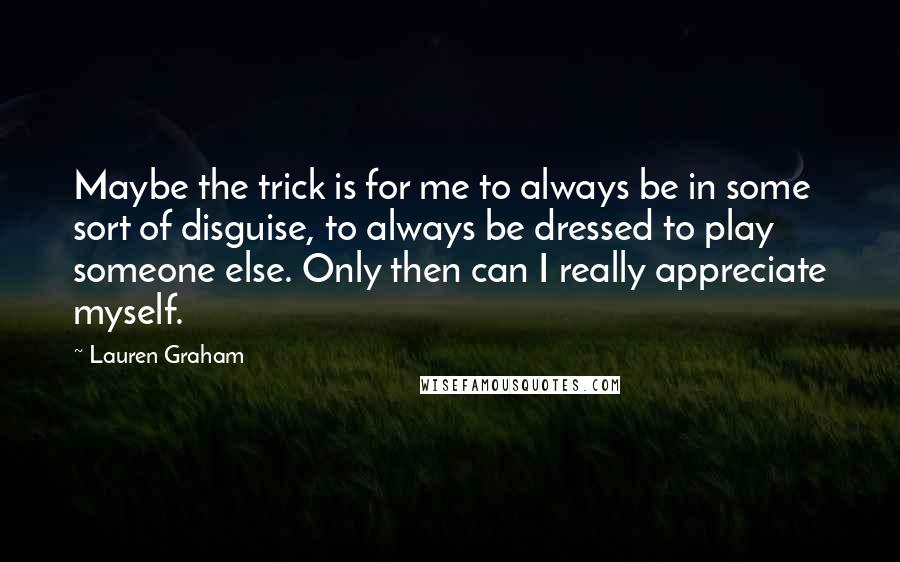 Lauren Graham Quotes: Maybe the trick is for me to always be in some sort of disguise, to always be dressed to play someone else. Only then can I really appreciate myself.