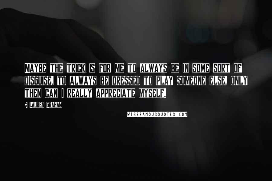 Lauren Graham Quotes: Maybe the trick is for me to always be in some sort of disguise, to always be dressed to play someone else. Only then can I really appreciate myself.
