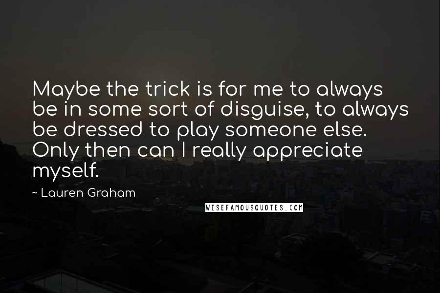 Lauren Graham Quotes: Maybe the trick is for me to always be in some sort of disguise, to always be dressed to play someone else. Only then can I really appreciate myself.