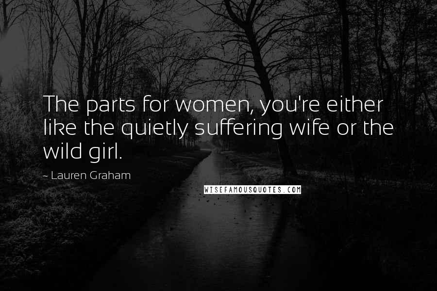 Lauren Graham Quotes: The parts for women, you're either like the quietly suffering wife or the wild girl.